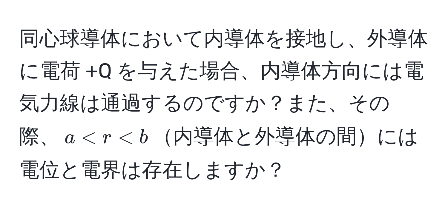 同心球導体において内導体を接地し、外導体に電荷 +Q を与えた場合、内導体方向には電気力線は通過するのですか？また、その際、$a < r < b$内導体と外導体の間には電位と電界は存在しますか？