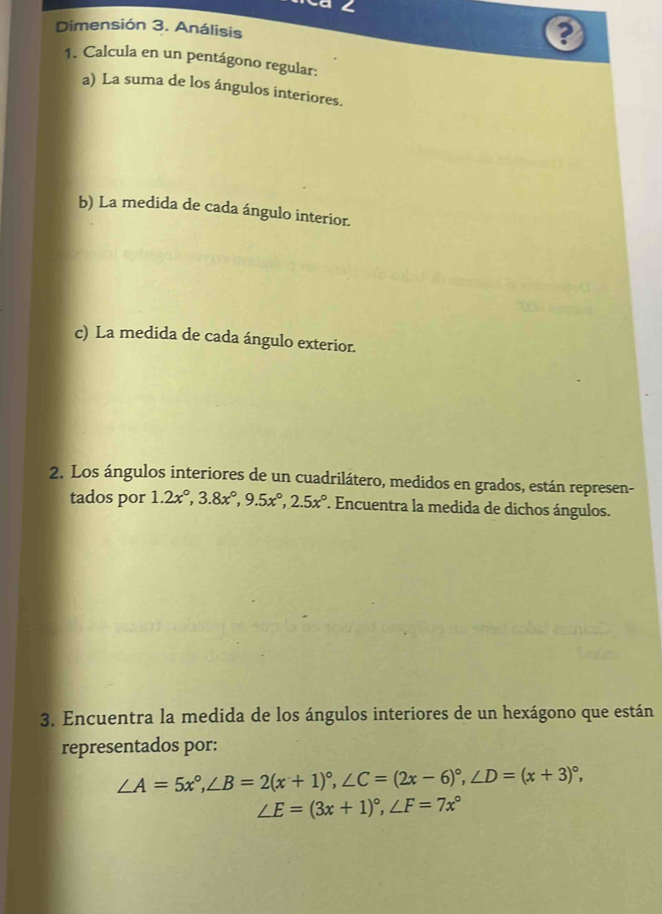 Ca ∠
Dimensión 3. Análisis
1. Calcula en un pentágono regular:
a) La suma de los ángulos interiores.
b) La medida de cada ángulo interior.
c) La medida de cada ángulo exterior.
2. Los ángulos interiores de un cuadrilátero, medidos en grados, están represen-
tados por 1.2x°, 3.8x°, 9.5x°, 2.5x° '. Encuentra la medida de dichos ángulos.
3. Encuentra la medida de los ángulos interiores de un hexágono que están
representados por:
∠ A=5x°, ∠ B=2(x+1)^circ , ∠ C=(2x-6)^circ , ∠ D=(x+3)^circ ,
∠ E=(3x+1)^circ , ∠ F=7x°