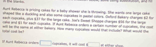 in the blanks. sulve using substitution, and fill 
Aunt Rebecca is pricing cakes for a baby shower she is throwing. She wants one large cake 
shaped like a duckling and also some cupcakes in pastel colors. Oxford Bakery charges $2 for 
each cupcake, plus $37 for the large cake. Joe's Sweet Shoppe charges $56 for the large 
cake and $1 for each cupcake. If Aunt Rebecca orders a certain number of cupcakes, the cost 
will be the same at either bakery. How many cupcakes would that include? What would the 
total cost be? 
If Aunt Rebecca orders □ cupcakes, it will cost $ □ at either shop.