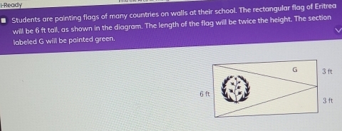 l-Ready 
* Students are painting flags of many countries on walls at their school. The rectangular flag of Eritrea 
will be 6 ft tall, as shown in the diagram. The length of the flag will be twice the height. The section 
labeled G will be painted green.