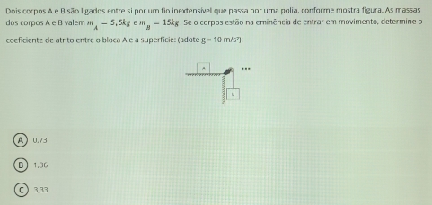 Dois corpos A e B são ligados entre si por um fio inextensível que passa por urna polia, conforme mostra figura. As massas
dos corpos A e B valem m_A=5,5kgem_B=15kg. Se o corpos estão na eminência de entrar em movimento, determine o
coeficiente de atrito entre o bloca A e a superficie: (adote g=10m/s^2)
A 0.73
B 1,36
C 3.33