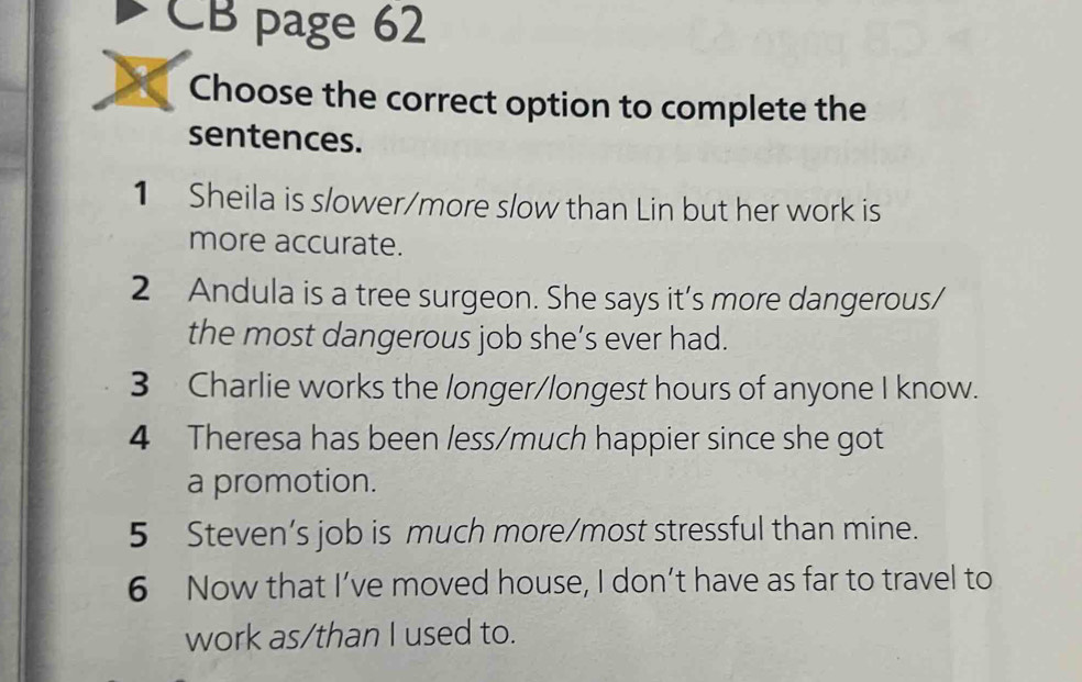 CB page 62 
Choose the correct option to complete the 
sentences. 
1 Sheila is s/ower/more slow than Lin but her work is 
more accurate. 
2 Andula is a tree surgeon. She says it's more dangerous/ 
the most dangerous job she’s ever had. 
3 Charlie works the longer/longest hours of anyone I know. 
4 Theresa has been less/much happier since she got 
a promotion. 
5 Steven’s job is much more/most stressful than mine. 
6 Now that I’ve moved house, I don’t have as far to travel to 
work as/than I used to.