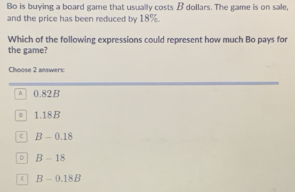 Bo is buying a board game that usually costs B dollars. The game is on sale,
and the price has been reduced by 18%.
Which of the following expressions could represent how much Bo pays for
the game?
Choose 2 answers:
A 0.82B
B 1.18B
C B-0.18
D B-18
E B-0.18B