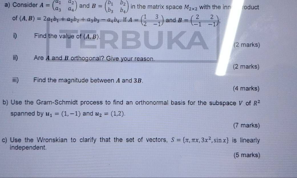 Consider A=beginpmatrix a_1&a_2 a_3&a_4endpmatrix and B=beginpmatrix b_1&b_2 b_3&b_4endpmatrix in the matrix space M_2* 2 with the inn oduct 
of langle A,Brangle =2a_1b_1+a_2b_2+a_3b_3-a_4b_4. If A=beginpmatrix 1&3 2&-1endpmatrix and B=beginpmatrix 2&2 -1&-1endpmatrix 、 
i) Find the value of langle A,Brangle. 
(2 marks) 
ii) Are A and B orthogonal? Give your reason. 
(2 marks) 
iii) Find the magnitude between A and 3B. 
(4 marks) 
b) Use the Gram-Schmidt process to find an orthonormal basis for the subspace V of R^2
spanned by u_1=(1,-1) and u_2=(1,2). 
(7 marks) 
c) Use the Wronskian to clarify that the set of vectors, S= π ,π x,3x^2,sin x is linearly 
independent. 
(5 marks)