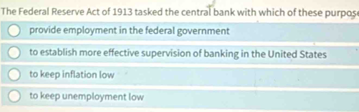 The Federal Reserve Act of 1913 tasked the central bank with which of these purpos
provide employment in the federal government
to establish more effective supervision of banking in the United States
to keep inflation low
to keep unemployment low