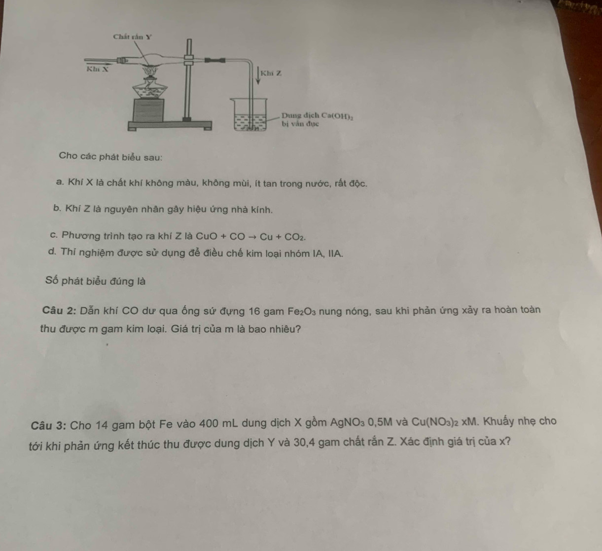 Cho các phát biểu sau:
a. Khí X là chất khí không màu, không mùi, ít tan trong nước, rất độc.
b. Khí Z là nguyên nhân gây hiệu ứng nhà kính.
c. Phương trình tạo ra khí Z là ( CuO+COto Cu+CO_2.
d. Thí nghiệm được sử dụng để điều chế kim loại nhóm IA, IIA.
Số phát biểu đúng là
Câu 2: Dẫn khí CO dư qua ống sứ đựng 16 gam Fe₂O₃ nung nóng, sau khi phản ứng xảy ra hoàn toàn
thu được m gam kim loại. Giá trị của m là bao nhiêu?
Câu 3: Cho 14 gam bột Fe vào 400 mL dung dịch X gồm  / AgNO_30,5M và Cu(NO_3)_2 _2* M. Khuấy nhẹ cho
tới khi phản ứng kết thúc thu được dung dịch Y và 30,4 gam chất rắn Z. Xác định giá trị của x?