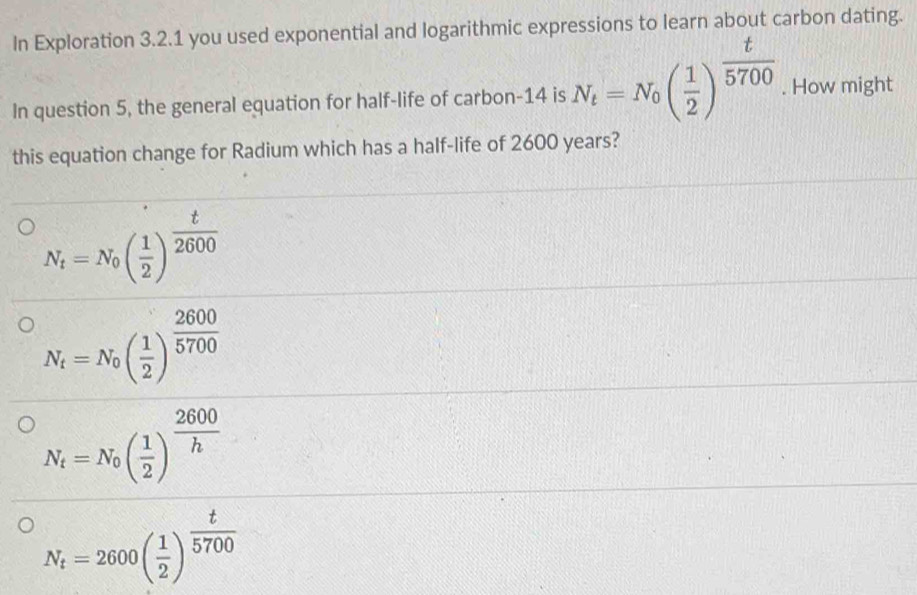 In Exploration 3.2.1 you used exponential and logarithmic expressions to learn about carbon dating.
In question 5, the general equation for half-life of carbon-14 is N_t=N_0( 1/2 )^ t/5700 . How might
this equation change for Radium which has a half-life of 2600 years?
N_t=N_0( 1/2 )^ t/2600 
N_t=N_0( 1/2 )^ 2600/5700 
N_t=N_0( 1/2 )^ 2600/h 
N_t=2600( 1/2 )^ t/5700 