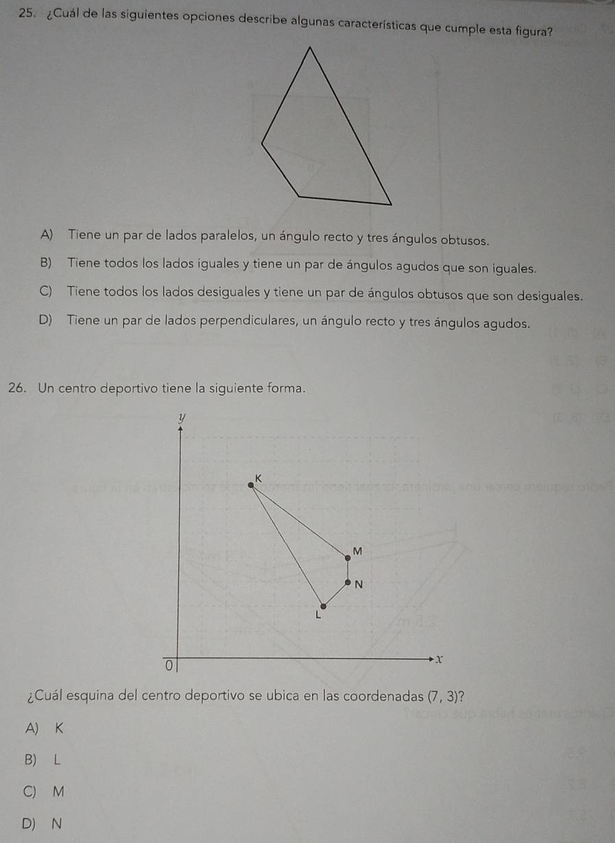 ¿Cuál de las siguientes opciones describe algunas características que cumple esta figura?
A) Tiene un par de lados paralelos, un ángulo recto y tres ángulos obtusos.
B) Tiene todos los lados iguales y tiene un par de ángulos agudos que son iguales.
C) Tiene todos los lados desiguales y tiene un par de ángulos obtusos que son desiguales.
D) Tiene un par de lados perpendiculares, un ángulo recto y tres ángulos agudos.
26. Un centro deportivo tiene la siguiente forma.
¿Cuál esquina del centro deportivo se ubica en las coordenadas (7,3) 2
A) K
B) L
C) M
D) N