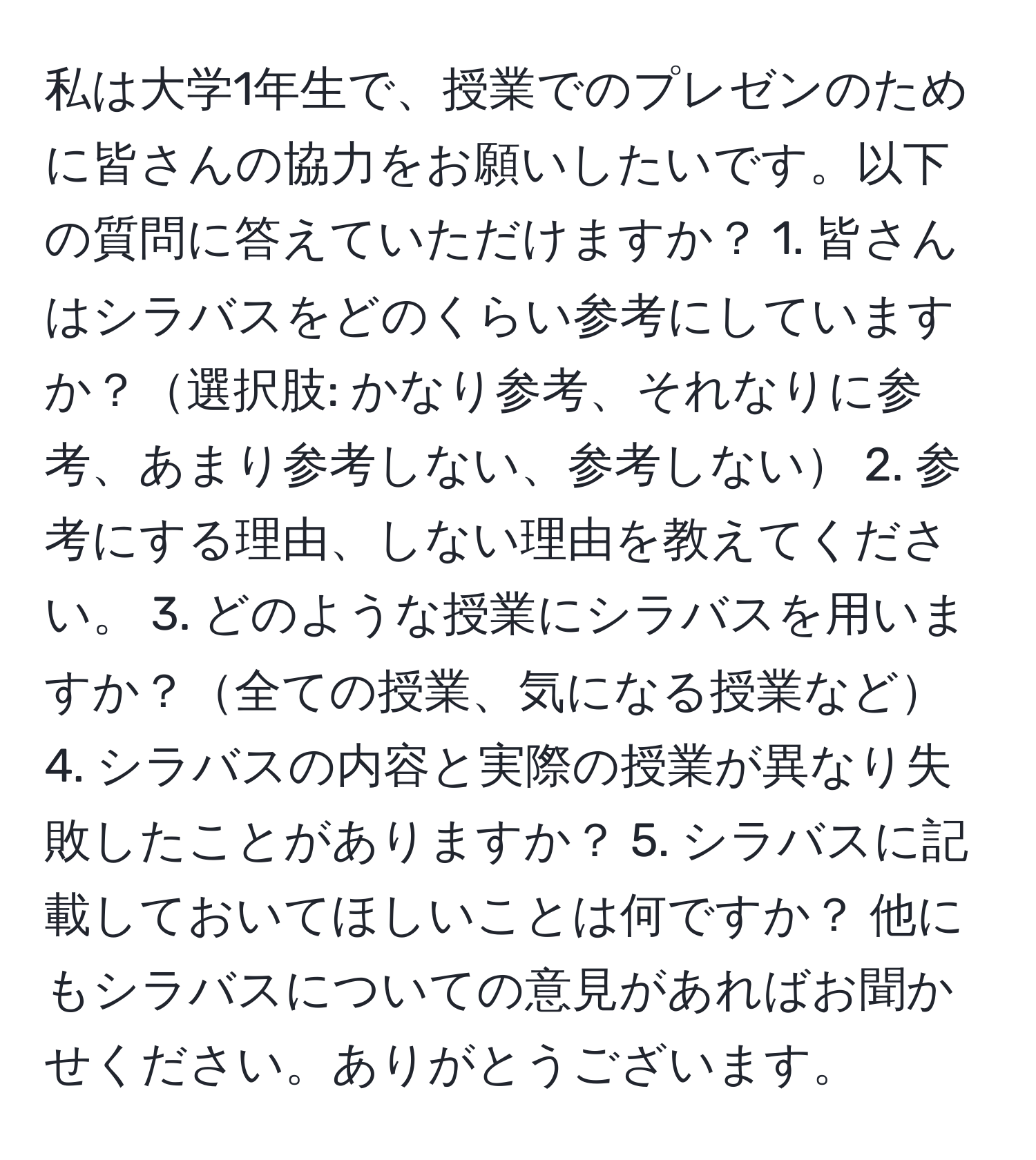 私は大学1年生で、授業でのプレゼンのために皆さんの協力をお願いしたいです。以下の質問に答えていただけますか？ 1. 皆さんはシラバスをどのくらい参考にしていますか？選択肢: かなり参考、それなりに参考、あまり参考しない、参考しない 2. 参考にする理由、しない理由を教えてください。 3. どのような授業にシラバスを用いますか？全ての授業、気になる授業など 4. シラバスの内容と実際の授業が異なり失敗したことがありますか？ 5. シラバスに記載しておいてほしいことは何ですか？ 他にもシラバスについての意見があればお聞かせください。ありがとうございます。