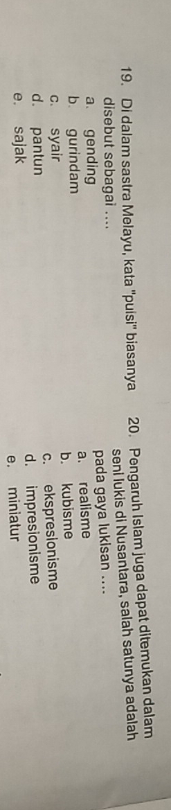 Di dalam sastra Melayu, kata ''puisi'' biasanya 20. Pengaruh Islam juga dapat ditemukan dalam
disebut sebagai .... seni lukis di Nusantara, salah satunya adalah
a gending pada gaya lukisan ....
b gurindam a. realisme
c. syair b. kubisme
d. pantun c. ekspresionisme
e. sajak d. impresionisme
e. miniatur