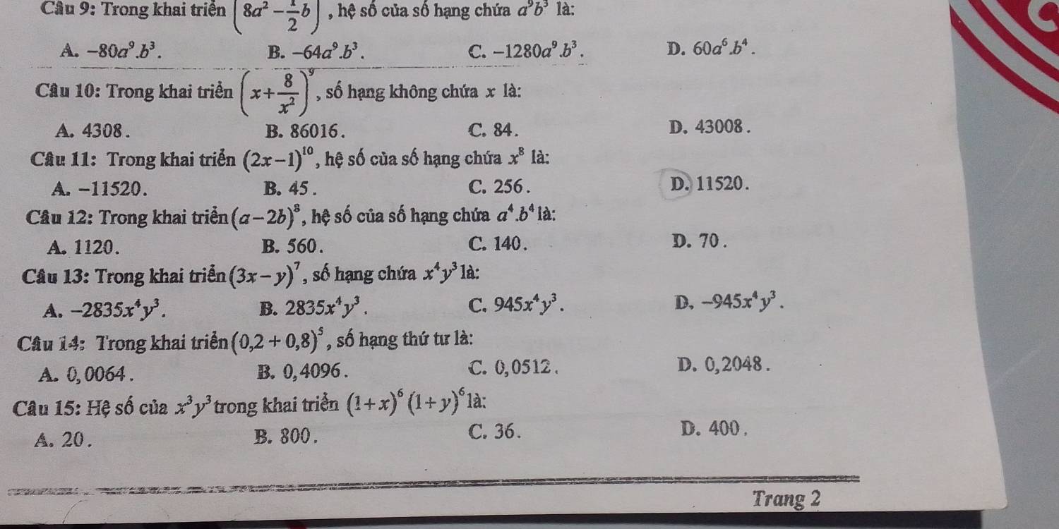 Trong khai triển (8a^2- 1/2 b) , hệ số của số hạng chứa a^9b^3 là:
A. -80a^9.b^3. B. -64a^9.b^3. C. -1280a^9.b^3. D. 60a^6.b^4.
Câu 10: Trong khai triển (x+ 8/x^2 )^y , số hạng không chứa x là:
A. 4308 . B. 86016 . C. 84 . D. 43008 .
Câu 11: Trong khai triển (2x-1)^10 , hệ số của số hạng chứa x^8 là:
A. -11520. B. 45 . C. 256 . D. 11520.
Câu 12: Trong khai triển (a-2b)^8 , hệ số của số hạng chứa a^4.b^4 là:
A. 1120. B. 560 . C. 140 . D. 70 .
Câu 13: Trong khai triển (3x-y)^7 , số hạng chứa x^4y^3 1à:
A. -2835x^4y^3. B. 2835x^4y^3. C. 945x^4y^3. D, -945x^4y^3.
Câu 14: Trong khai triển (0,2+0,8)^5 , số hạng thứ tư là:
A. 0, 0064 . B. 0, 4096 . C. 0,0512 . D. 0,2048 .
Câu 15: Hệ số của x^3y^3 trong khai triển (1+x)^6(1+y)^6 1à:
A. 20 . B. 800 . C. 36 .
D. 400 ,
Trang 2