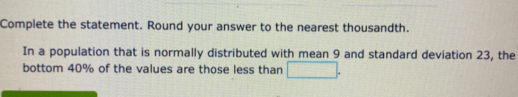 Complete the statement. Round your answer to the nearest thousandth. 
In a population that is normally distributed with mean 9 and standard deviation 23, the 
bottom 40% of the values are those less than □