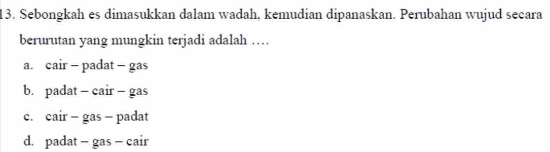 Sebongkah es dimasukkan dalam wadah, kemudian dipanaskan. Perubahan wujud secara
berurutan yang mungkin terjadi adalah …
a. cair - padat - gas
b. padat - cair - gas
c. cair - gas - padat
d. padat - gas - cair