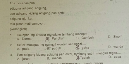 Ana pocapanipun,
adiguna adigang adigung,
pan adigang kidang adigung pan esthi.
adiguna ula iku,
telu pisan mati sampyoh.
(wulangreh)
1. Cakepan ing dhuwur mujudake tembang macapat : D. Sinom
A. Durma Pangkur C. Gambuh
2. Sekar macapat ing nginggil wonten setunggal....
A. pada B. pupuh gatra D. wanda
3. Pan adigang kidang adigung pan esthi, tembung esthi mengku teges....
A. jaran B. macan w gajah D. baya