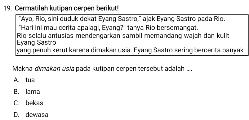 Cermatilah kutipan cerpen berikut!
“Ayo, Rio, sini duduk dekat Eyang Sastro,” ajak Eyang Sastro pada Rio.
“Hari ini mau cerita apalagi, Eyang?” tanya Rio bersemangat.
Rio selalu antusias mendengarkan sambil memandang wajah dan kulit
Eyang Sastro
yang penuh kerut karena dimakan usia. Eyang Sastro sering bercerita banyak
Makna dimakan usia pada kutipan cerpen tersebut adalah ....
A. tua
B. lama
C. bekas
D. dewasa