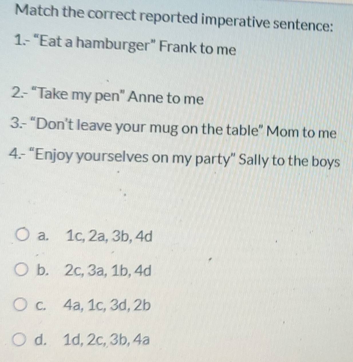 Match the correct reported imperative sentence:
1.- “Eat a hamburger” Frank to me
2.- “Take my pen” Anne to me
3.- “Don’t leave your mug on the table” Mom to me
4.- “Enjoy yourselves on my party” Sally to the boys
a. 1c, 2a, 3b, 4d
b. 2c, 3a, 1b, 4d
c. 4a, 1c, 3d, 2b
d. 1d, 2c, 3b, 4a