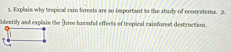 Explain why tropical rain forests are so important to the study of ecosystems. 2. 
Identify and explain the Ihree harmful effects of tropical rainforest destruction.