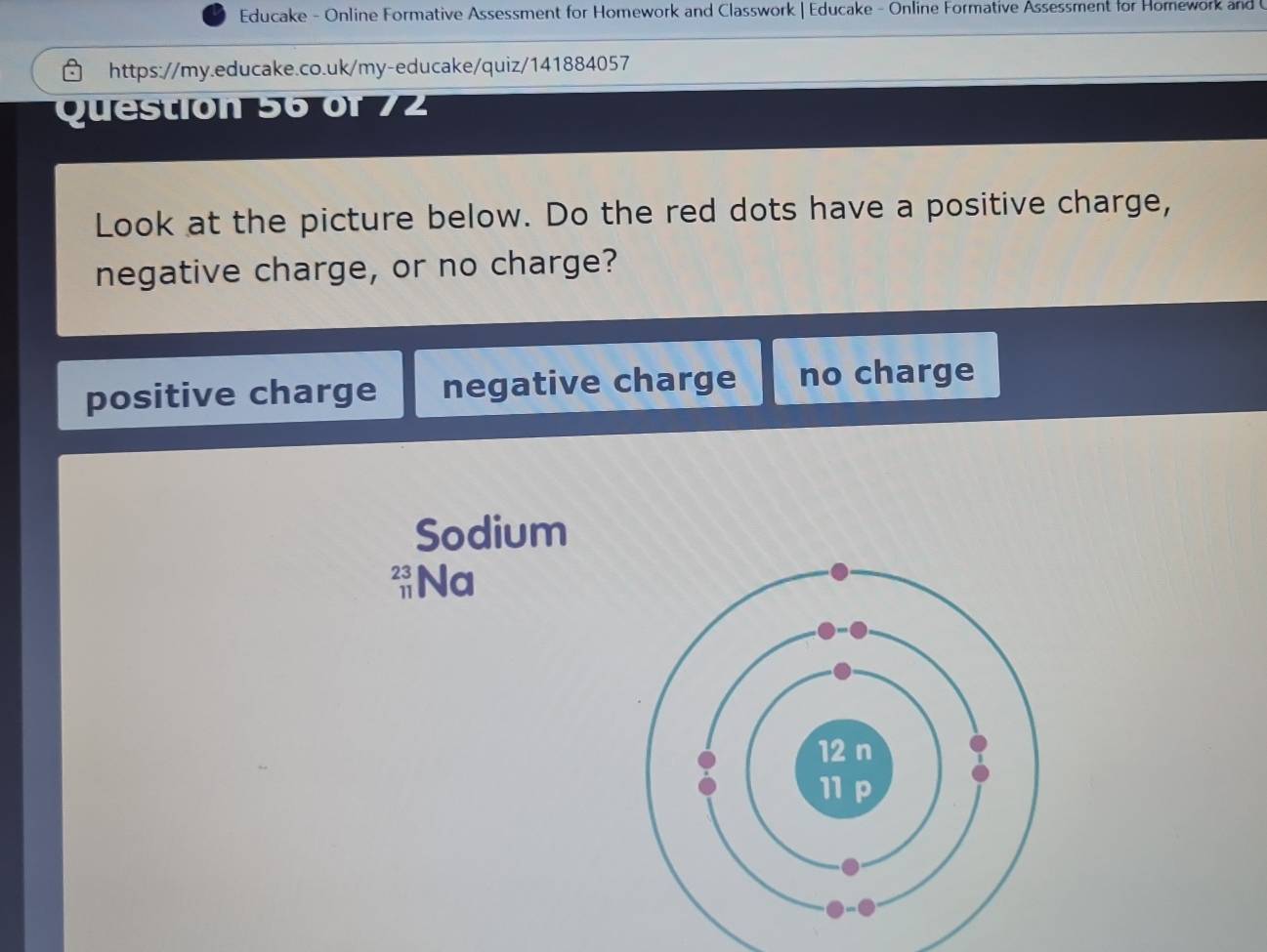 Educake - Online Formative Assessment for Homework and Classwork | Educake - Online Formative Assessment for Homework and 
https://my.educake.co.uk/my-educake/quiz/141884057
Questión 56 of 7
Look at the picture below. Do the red dots have a positive charge,
negative charge, or no charge?
positive charge negative charge no charge
Sodium
beginarrayr 23 11endarray Na