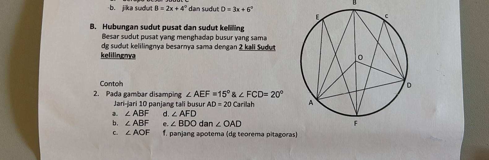 jika sudut B=2x+4° dan sudut D=3x+6°
B. Hubungan sudut pusat dan sudut keliling
Besar sudut pusat yang menghadap busur yang sama
dg sudut kelilingnya besarnya sama dengan 2 kali Sudut
kelilingnya 
Contoh 
2. Pada gambar disamping ∠ AEF=15°∠ FCD=20°
Jari-jari 10 panjang tali busur AD=20Ca rilah
a. ∠ ABF d. ∠ AFD
b. ∠ ABF e. ∠ BDO dan ∠ OAD
c. ∠ AOF f. panjang apotema (dg teorema pitagora