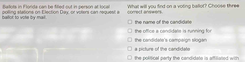 Ballots in Florida can be filled out in person at local What will you find on a voting ballot? Choose three
polling stations on Election Day, or voters can request a correct answers.
ballot to vote by mail.
the name of the candidate
the office a candidate is running for
the candidate's campaign slogan
a picture of the candidate
the political party the candidate is affiliated with