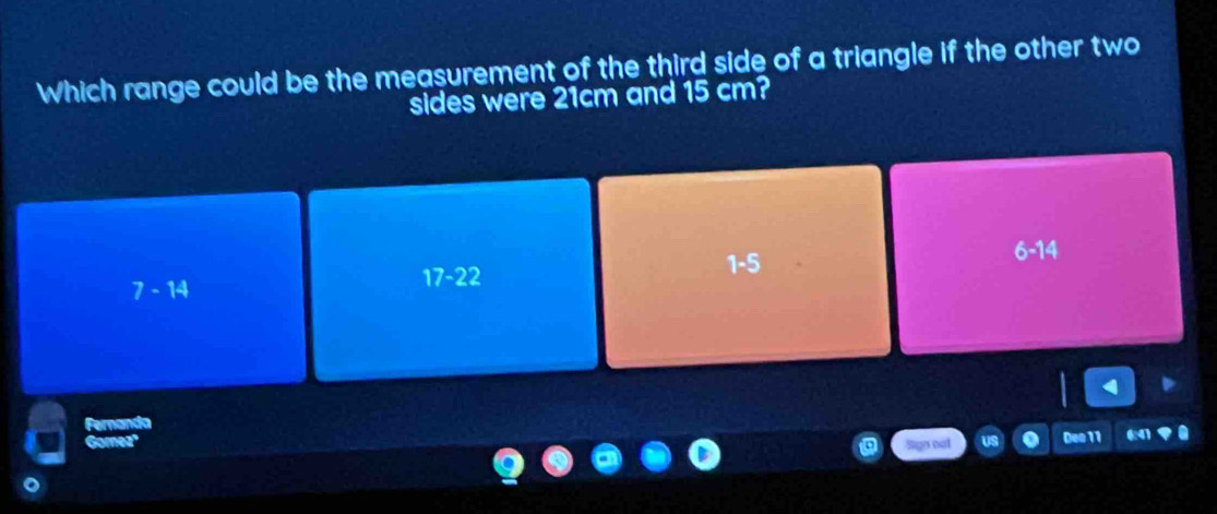 Which range could be the measurement of the third side of a triangle if the other two
sides were 21cm and 15 cm?
17-22
1-5
6- 14
7-14
Fernanda
Gomez Sign not Deo 11