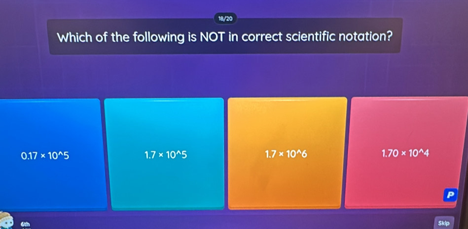 18/20
Which of the following is NOT in correct scientific notation?
0.17* 10^(wedge)5
1.7* 10^(wedge)5
1.7* 10^(wedge)6
1.70* 10^(wedge)4
P
6th Skip