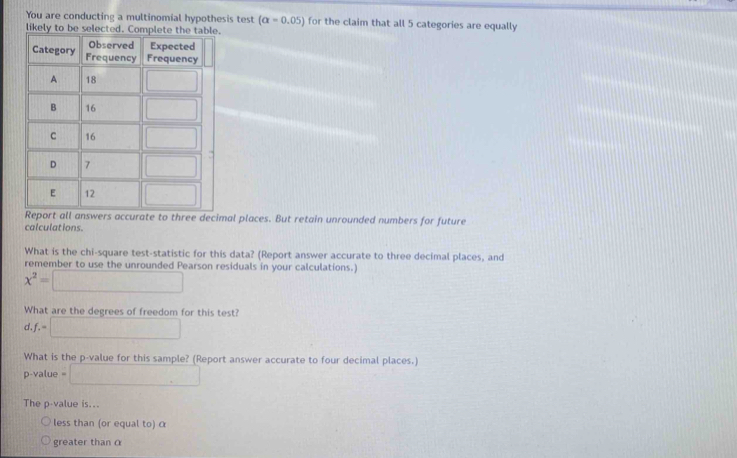 You are conducting a multinomial hypothesis test (alpha =0.05) for the claim that all 5 categories are equally
mal places. But retain unrounded numbers for future
calculations.
What is the chi-square test-statistic for this data? (Report answer accurate to three decimal places, and
remember to use the unrounded Pearson residuals in your calculations.)
x^2=□
What are the degrees of freedom for this test?
d.f.=□
What is the p-value for this sample? (Report answer accurate to four decimal places.)
p-value . □
The p-value is...
less than (or equal to) α
greater than α