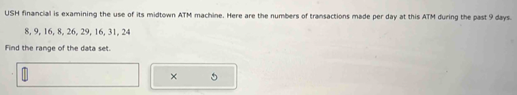 USH financial is examining the use of its midtown ATM machine. Here are the numbers of transactions made per day at this ATM during the past 9 days.
8, 9, 16, 8, 26, 29, 16, 31, 24
Find the range of the data set. 
×