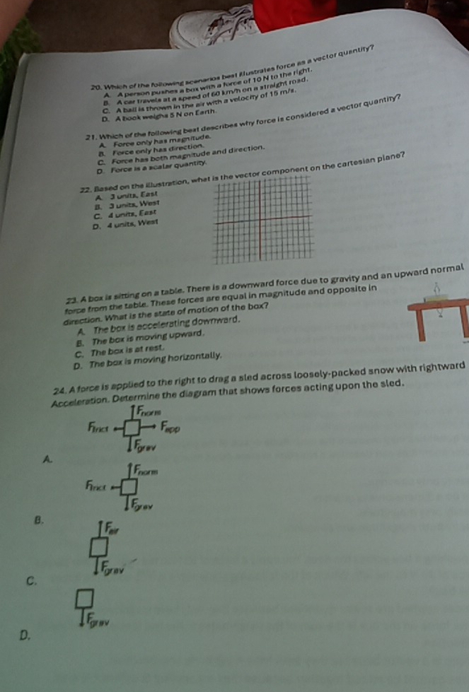 Which of the folzowing acenarios best illustrates force as a vector quantity ?
A A person pusnes a box with a force of 10 N to the right.
B. A car travels at a speed of 60 km/h on a straight road.
C. A ball is thrown in the air with a velocity of 15 m/s.
D. A book welghs 5 N on Earth.
21. Which of the following best describes why force is considered a vector quantity?
A. Force only has magnitude.
B. Force only has direction.
C. Force has both magnitude and direction.
D. Force is a scalar quantity.
22. Based on the illustration, wh component on the cartesian plane?
B. 3 units, West A. 3 unitz, East
C. 4 units, East
D. 4 units, West
23. A box is sitting on a table. There is a downward force due to gravity and an upward normal
force from the table. These forces are equal in magnitude and opposite in
direction. What is the state of motion of the box?
A. The box is accelerating downward.
B. The box is moving upward.
C. The box is at rest.
D. The box is moving horizontally.
24. A force is applied to the right to drag a sled across loosely-packed snow with rightward
Acceleration. Determine the diagram that shows forces acting upon the sled.
hor
Firict
A.
id
B.
C.
D.