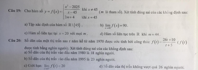 Cho hàm số y=f(x)=beginarrayl  (x^2-2025)/x-45 khix!= 45 2m+4khix=45endarray. (m là tham số). Xét tính đúng sai của các khẳng định sau:
a) Tập xác định của hàm số R/ 45. b) limlimits _xto 45f(x)=90.
c) Hàm số liên tục tại x=20 với mọi m. d) Hàm số liên tục trên R khi m=44. 
Câu 20: Số dân của một thị trấn sau ự năm kề từ năm 1970 được ước tính bởi công thức f(t)= (26t+10)/t+5 (f(t)
được tính bằng nghìn người). Xét tính đúng sai của các khẳng định sau:
a) Số dân của thị trấn vào đầu năm 1980 là 18 nghìn người.
b) Số dân của thị trấn vào đầu năm 1995 là 23 nghìn người.
c) Giới hạn: limlimits _xto 5^+f(t)=20 d) Số dân của thị trấn không vượt quá 26 nghìn người.