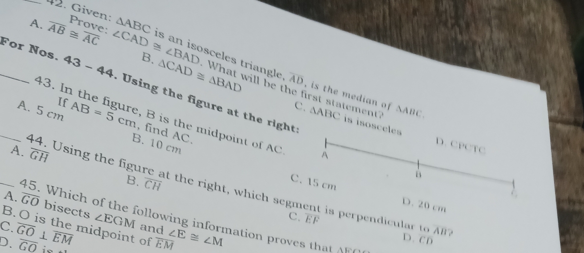 Given:
A. overline AB≌ overline AC Prove: △ ABC is an isosceles triangle
B. △ CAD≌ △ BAD
∠ CAD≌ ∠ BAD What will be the first statement? △ ABC. 
_For Nos. 43-44 sing the figure at the right:
overline AD , is the median of 
If
43. In the figure, B is the midpoint of AC À
_A. 5 cm AB=5cm , find AC.
C. △ ABC is isosceles D. CPCTC
B. 10 cm
44. Using the figur
B. overline CH
C. 15 cm
_A. overline GH t the right, which segment is perpendicular to
D. 20 cm
A. overline GO bisects ∠ EGM
C. overline EF
45. W h o t e ow in infor mation ov 
and
C. B. O is the midpoint of
overline AB ?
D. overline GO⊥ overline EM overline GO overline EM ∠ E≌ ∠ M D. C D