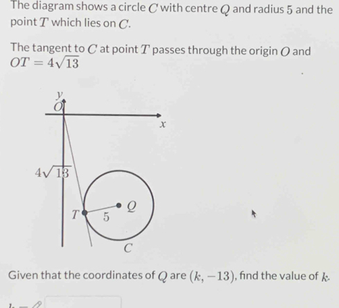 The diagram shows a circle C with centre Q and radius 5 and the
point T which lies on C.
The tangent to C at point T passes through the origin O and
OT=4sqrt(13)
Given that the coordinates of Qare (k,-13) , find the value of k.