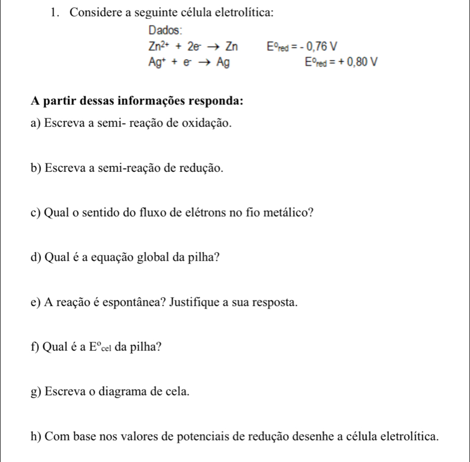 Considere a seguinte célula eletrolítica: 
Dados:
Zn^(2+)+2eto Zn E°red=-0,76V
Ag^++e^-to Ag
E°red=+0,80V
A partir dessas informações responda: 
a) Escreva a semi- reação de oxidação. 
b) Escreva a semi-reação de redução. 
c) Qual o sentido do fluxo de elétrons no fio metálico? 
d) Qual é a equação global da pilha? 
e) A reação é espontânea? Justifique a sua resposta. 
f) Qual é a E° da pilha? 
g) Escreva o diagrama de cela. 
h) Com base nos valores de potenciais de redução desenhe a célula eletrolítica.