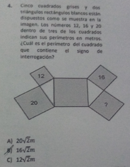 Cinco cuadrados grises y dos
triángulos rectángulos blancos están
dispuestos como se muestra en la
imagen. Los números 12, 16 y 20
dentro de três de los cuadrados
indican sus perímetros en metros.
¿Cuál es el perimetro del cuadrado
que contiene el signo de
interrogación?
A) 20sqrt(2)m
B) 16sqrt(2)m
C) 12sqrt(2)m