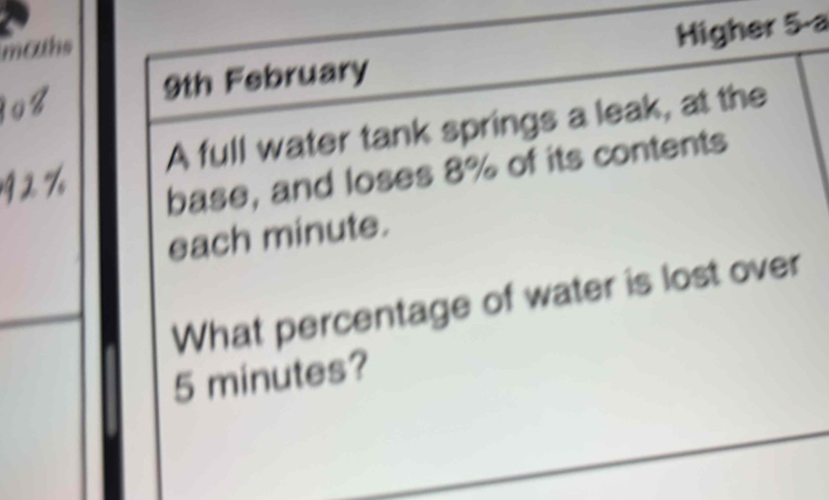 mohs 
9th February Higher 5-a 
A full water tank springs a leak, at the 
base, and loses 8% of its contents 
each minute. 
What percentage of water is lost over
5 minutes?