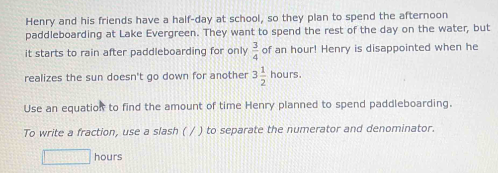 Henry and his friends have a half-day at school, so they plan to spend the afternoon 
paddleboarding at Lake Evergreen. They want to spend the rest of the day on the water, but 
it starts to rain after paddleboarding for only  3/4  of an hour! Henry is disappointed when he 
realizes the sun doesn't go down for another 3 1/2 hours. 
Use an equation to find the amount of time Henry planned to spend paddleboarding. 
To write a fraction, use a slash ( / ) to separate the numerator and denominator.
□ hours