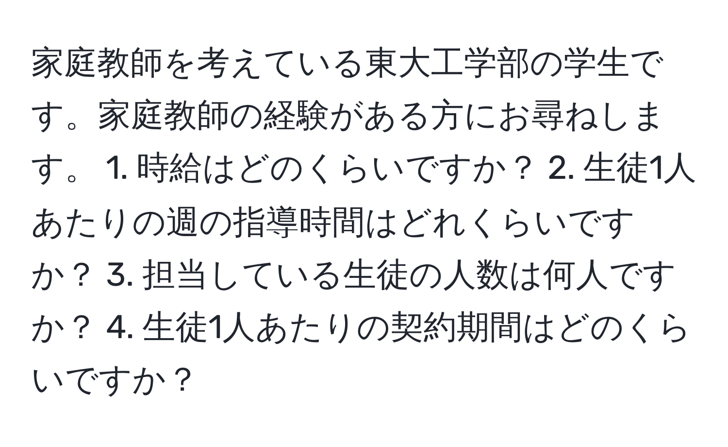 家庭教師を考えている東大工学部の学生です。家庭教師の経験がある方にお尋ねします。 1. 時給はどのくらいですか？ 2. 生徒1人あたりの週の指導時間はどれくらいですか？ 3. 担当している生徒の人数は何人ですか？ 4. 生徒1人あたりの契約期間はどのくらいですか？