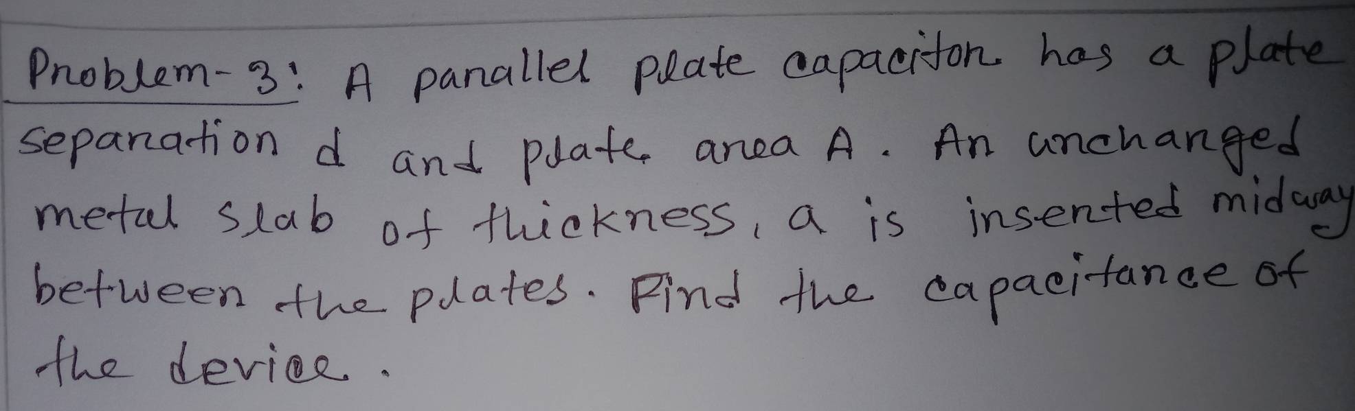 Problem-3: A panallel plate capaciton has a plate 
sepanation d and plate, area A. An anchanged 
metal slab of thickness, a is insented midaway 
between the plates. Find the capacitance of 
the deviee.