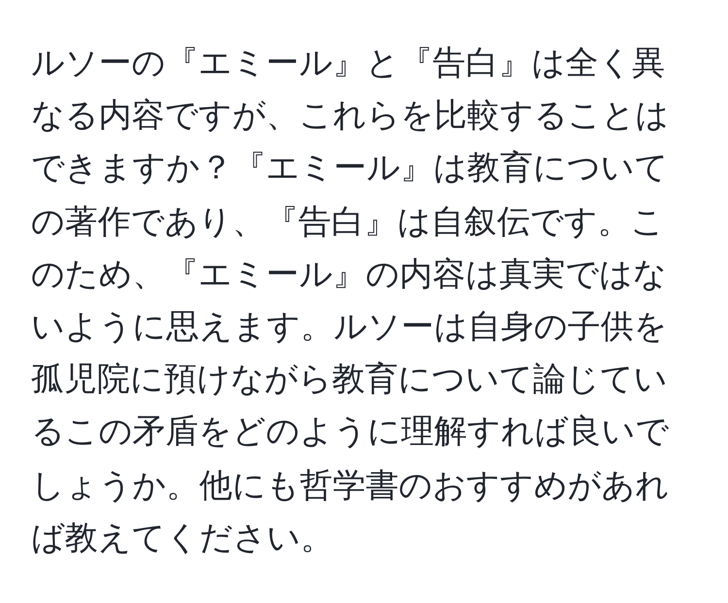 ルソーの『エミール』と『告白』は全く異なる内容ですが、これらを比較することはできますか？『エミール』は教育についての著作であり、『告白』は自叙伝です。このため、『エミール』の内容は真実ではないように思えます。ルソーは自身の子供を孤児院に預けながら教育について論じているこの矛盾をどのように理解すれば良いでしょうか。他にも哲学書のおすすめがあれば教えてください。