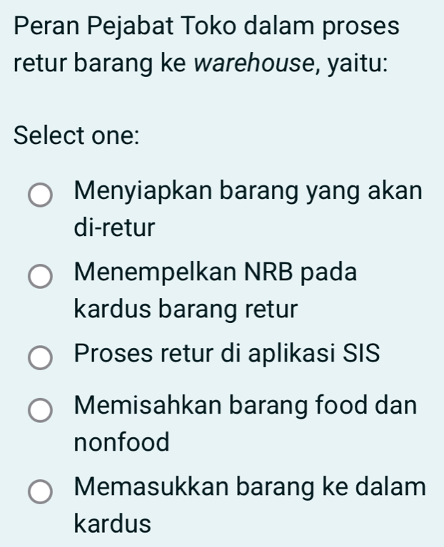 Peran Pejabat Toko dalam proses
retur barang ke warehouse, yaitu:
Select one:
Menyiapkan barang yang akan
di-retur
Menempelkan NRB pada
kardus barang retur
Proses retur di aplikasi SIS
Memisahkan barang food dan
nonfood
Memasukkan barang ke dalam
kardus