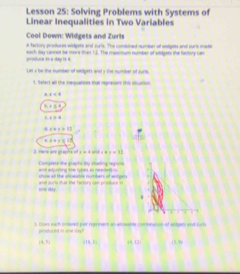 Lesson 25: Solving Problems with Systems of
Linear Inequalities in Two Variables
Cool Down: Widgets and Zurls
A factory produces widgets and zuris. The combined number of widgets and zuris made
each day cannot be more than 12. The maximum number of widgets the factory can
produce in a day is 4.
Let x be the number of widgets and y the number of zuris.
1. Select all the inequalities that represent this situation
x<4</tex>
b. x≤ 4
x>4
d. x+y>12
e. x+y≤ 12
2. Here are graphs of x=4andx+y=12
Complete the graphs (by shading regions
and adjusting line types as needed) to
show all the allowable numbers of wildgets
and zurls that the factory can produce in
one day.
4
3. Does each ordered pair represent an allowable combination of widgets and zurls
produced in one day?
(4,5) (11,1) (4,12) (3,9)