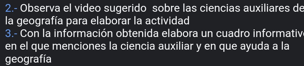 2.- Observa el video sugerido sobre las ciencias auxiliares de 
la geografía para elaborar la actividad 
3.- Con la información obtenida elabora un cuadro informativ 
en el que menciones la ciencia auxiliar y en que ayuda a la 
geografía