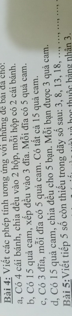 Viết các phép tính ương ứng với những để bài đá cho: 
a, Có 4 cái bánh, chia đều vào 2 hộp, mỗi hộp có 2 cái bánh. 
b, Có 15 quả cam, xếp đều vào 3 đĩa. Mỗi đĩa có 5 quả cam. 
c, Có 3 đĩa, mỗi đĩa có 5 quả cam. Có tất cả 15 quả cam. 
d, Có 15 quả cam, chia đều cho 5 bạn. Mỗi bạn được 3 quả cam. 
Bài 5:Viết tiếp 5 số còn thiếu trong dãy số sau: 3, 8, 13, 18, ..., ..., ..., ..., 
ọ c hu ộ c bảng nhân 3.