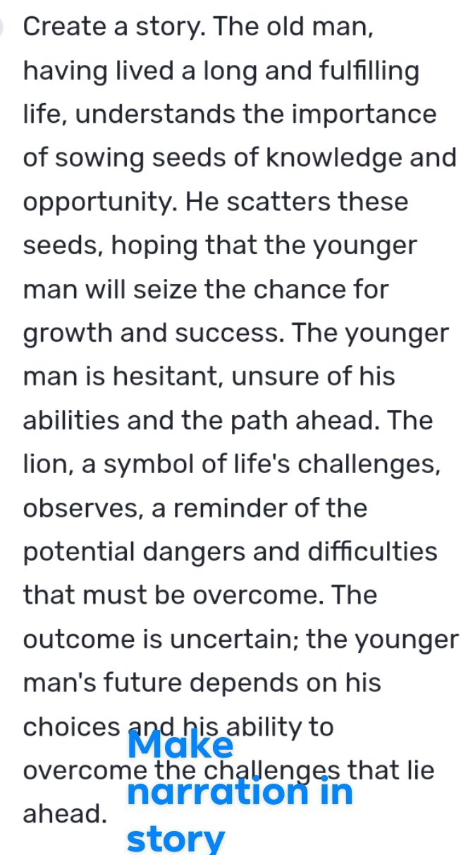 Create a story. The old man, 
having lived a long and fulfilling 
life, understands the importance 
of sowing seeds of knowledge and 
opportunity. He scatters these 
seeds, hoping that the younger 
man will seize the chance for 
growth and success. The younger 
man is hesitant, unsure of his 
abilities and the path ahead. The 
lion, a symbol of life's challenges, 
observes, a reminder of the 
potential dangers and difficulties 
that must be overcome. The 
outcome is uncertain; the younger 
man's future depends on his 
choices and his ability to 
overcome the cha￥enges that lie 
narration in 
ahead. 
story