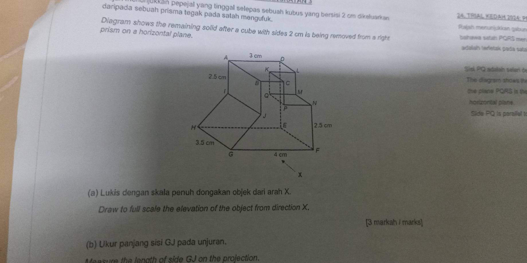 njukkan pepejal yang tinggal selepas sebuah kubus yang bersisi 2 cm dikeluarkan 24. TRIAL KEDAH 2024: P 
daripada sebuah prisma tegak pada satah mengufuk. 
Rajah menunjukkan gabun 
Diagram shows the remaining solid after a cube with sides 2 cm is being removed from a right bahawa satah PQRS men 
prism on a horizontal plane. 
adalah taríetak pada sata 
A 3 cm _D 
K L 
Sisí PQ adalah selar d
2.5 cm The diagram shows th 
B C 
1 the plane PQRS is the
Q M
horizontal plane.
P
J
Side PQ is parallel to
H
E 2.5 cm
3.5 cm
G 4 cm F
x
(a) Lukis dengan skala penuh dongakan objek dari arah X. 
Draw to full scale the elevation of the object from direction X. 
[3 markah / marks] 
(b) Ukur panjang sisi GJ pada unjuran. 
Meesure the lenath of side GJ on the projection.