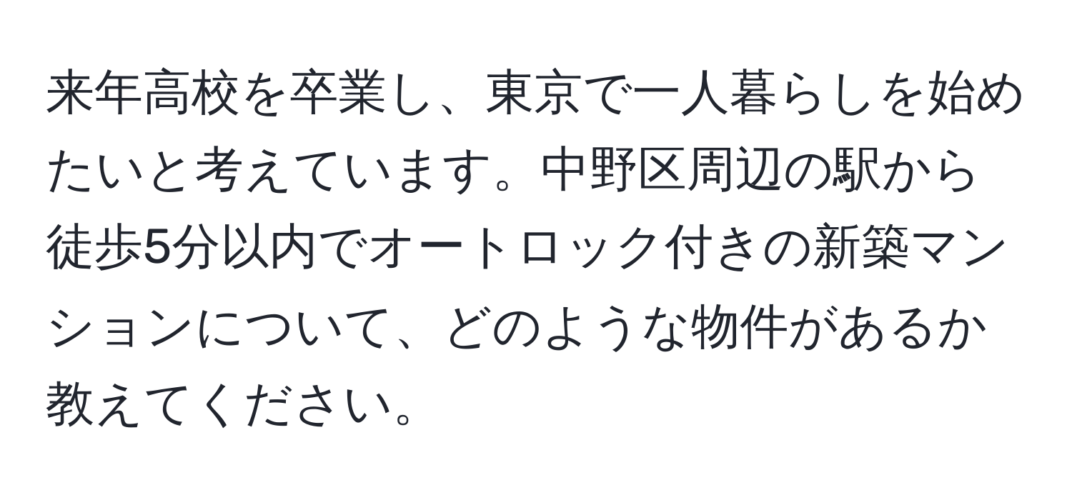 来年高校を卒業し、東京で一人暮らしを始めたいと考えています。中野区周辺の駅から徒歩5分以内でオートロック付きの新築マンションについて、どのような物件があるか教えてください。