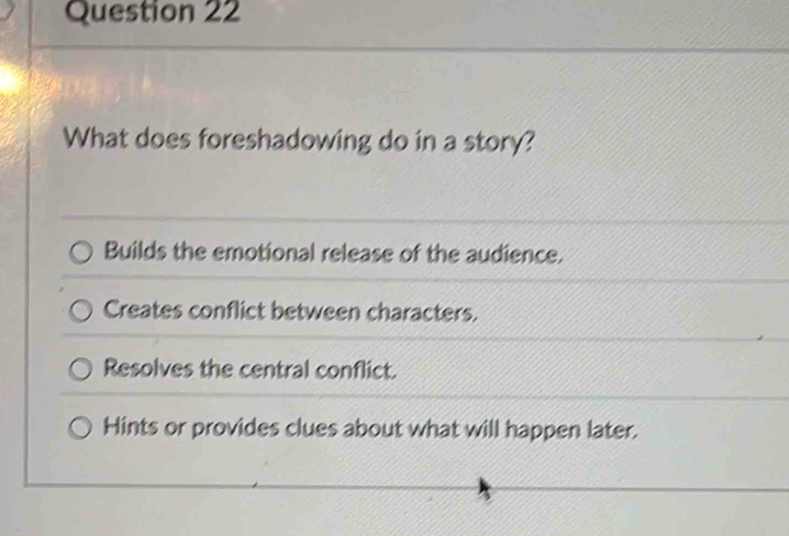 What does foreshadowing do in a story?
Builds the emotional release of the audience.
Creates conflict between characters.
Resolves the central conflict.
Hints or provides clues about what will happen later.