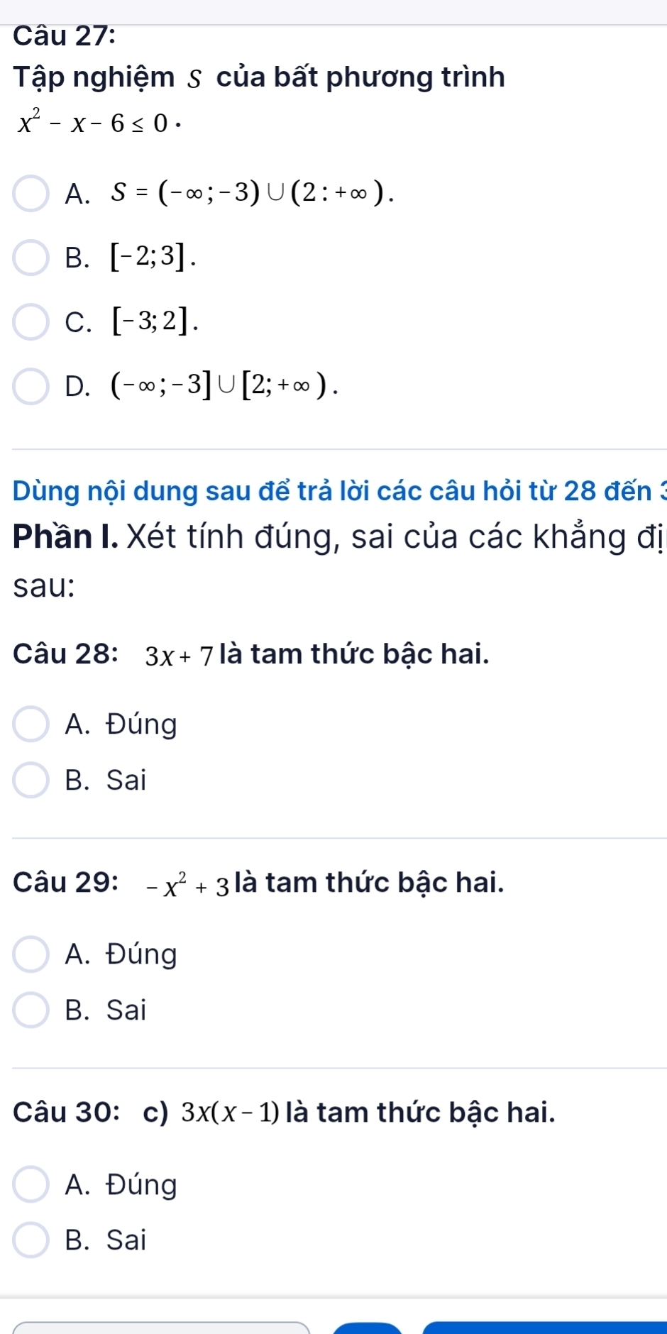 Tập nghiệm S của bất phương trình
x^2-x-6≤ 0·
A. S=(-∈fty ;-3)∪ (2:+∈fty ).
B. [-2;3].
C. [-3;2].
D. (-∈fty ;-3]∪ [2;+∈fty ). 
Dùng nội dung sau để trả lời các câu hỏi từ 28 đến 3
Phần I. Xét tính đúng, sai của các khẳng đị
sau:
Câu 28: 3x+7 là tam thức bậc hai.
A. Đúng
B. Sai
Câu 29: -x^2+3 là tam thức bậc hai.
A. Đúng
B. Sai
Câu 30: c) 3x(x-1) là tam thức bậc hai.
A. Đúng
B. Sai