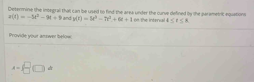 Determine the integral that can be used to find the area under the curve defined by the parametric equations
x(t)=-5t^2-9t+9 and y(t)=5t^3-7t^2+6t+1 on the interval 4≤ t≤ 8. 
Provide your answer below:
A=∈t  □ /□  (□ )dt