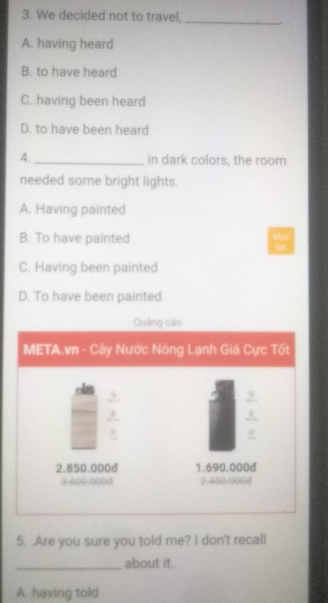 We decided not to travel,_
A. having heard
B. to have heard
C. having been heard
D. to have been heard
4. _in dark colors, the room
needed some bright lights.
A. Having painted
B. To have painted
C. Having been painted
D. To have been painted
Quảng cáo
META.vn - Cây Nước Nóng Lạnh Giá Cực Tốt
cla 3
3
2. 850.000d 1.690.000d
2. 450.9004
5. .Are you sure you told me? I don't recall
_about it.
A. having told